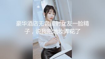 豪华酒店无套颜射女友一脸精子，说我把她妆弄花了