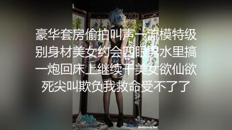 豪华套房偷拍叫声一流模特级别身材美女约会四眼男水里搞一炮回床上继续干美女欲仙欲死尖叫欺负我救命受不了了