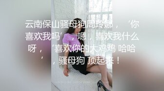 云南保山骚母狗周玲娜，‘你喜欢我吗’，嗯，喜欢我什么呀，‘喜欢你的大鸡鸡 哈哈’，骚母狗 顶起来！