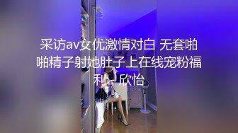 采访av女优激情对白 无套啪啪精子射她肚子上在线宠粉福利 - 欣怡