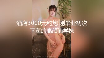 酒店3000元约炮 刚毕业初次下海的高颜值学妹