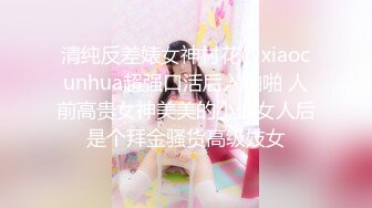 清纯反差婊女神村花@xiaocunhua超强口活后入啪啪 人前高贵女神美美的小仙女人后是个拜金骚货高级妓女