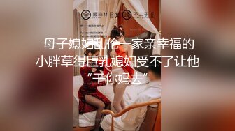  母子媳妇乱伦一家亲幸福的小胖草得巨乳媳妇受不了让他“干你妈去”