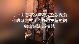 （下面看邻家妹妹完整版视频和联系方式）约操短发超短裙邻家妹妹 越操越