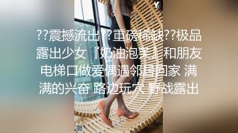 ??震撼流出??重磅稀缺??极品露出少女『奶油泡芙』和朋友电梯口做爱偶遇邻居回家 满满的兴奋 路边玩穴 野战露出