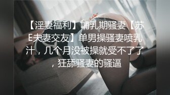 【淫妻福利】哺乳期骚妻【苏E夫妻交友】单男操骚妻喷乳汁，几个月没被操就受不了了，狂舔骚妻的骚逼