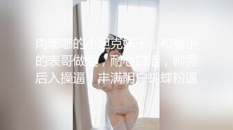 肉嘟嘟的小坦克妹子，和短小的表哥做爱，耐心口活，帅男后入操逼，丰满阴户蝴蝶粉逼