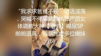 “我求求爸爸不要”对话淫荡，哭喊不停求饶偏执狂严厉女体调教大神【七爷】喝尿SP啪啪道具，粗暴性虐多位嫩妹 (6)