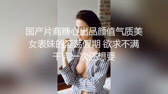 国产片商糖心出品颜值气质美女表妹的淫荡假期 欲求不满干完一次还想要