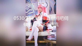 0530少妇少女，真假鸡吧伺候第三部淫水直流