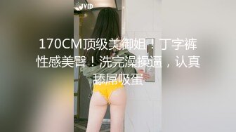 170CM顶级美御姐！丁字裤性感美臀！洗完澡操逼，认真舔屌吸蛋