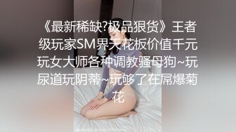 《最新稀缺?极品狠货》王者级玩家SM界天花板价值千元玩女大师各种调教骚母狗~玩尿道玩阴蒂~玩够了在屌爆菊花