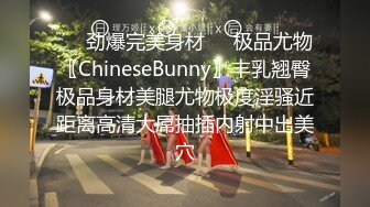 ❤️劲爆完美身材❤️极品尤物〖ChineseBunny〗丰乳翘臀极品身材美腿尤物极度淫骚近距离高清大屌抽插内射中出美穴