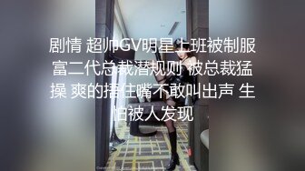 剧情 超帅GV明星上班被制服富二代总裁潜规则 被总裁猛操 爽的捂住嘴不敢叫出声 生怕被人发现