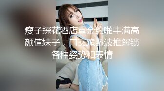 瘦子探花酒店重金约啪丰满高颜值妹子，口交跪舔波推解锁各种姿势和表情