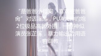 “是爸爸小母狗，喜欢被爸爸肏”对话淫荡，PUA大神约炮2位极品高颜外围，一位神似演员张芷溪，暴力输出边用语言调教