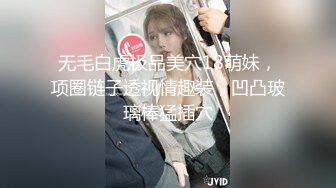 无毛白虎极品美穴18萌妹，项圈链子透视情趣装，凹凸玻璃棒猛插穴