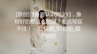 [原创]健身房认识的少妇，身材好的都这么耐操！差点驾驭不住！ - 91视频_91自拍_国产自拍