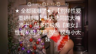 ★ 全都骚爆了★☆【别样性爱❤重磅核弹】BJ大佬同款大神 ▶净士◀ 与多位极品『美女』性爱私拍 萝莉 御姐 纹身小太妹