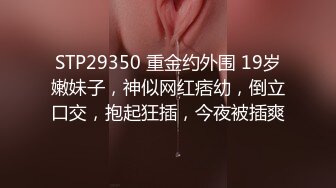 STP29350 重金约外围 19岁嫩妹子，神似网红痞幼，倒立口交，抱起狂插，今夜被插爽