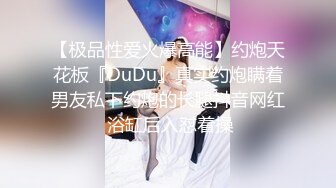 【极品性爱火爆高能】约炮天花板『DuDu』真实约炮瞒着男友私下约炮的长腿抖音网红 浴缸后入怼着操