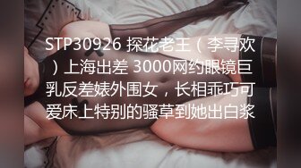 STP30926 探花老王（李寻欢）上海出差 3000网约眼镜巨乳反差婊外围女，长相乖巧可爱床上特别的骚草到她出白浆