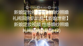 新娘定妆视频 性感婚纱照婚礼闹洞房趴趴视【新娘泄密】新娘定妆视频 性感婚纱照婚礼闹洞房趴趴视 (2)