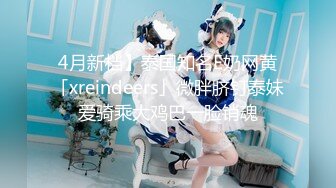 4月新档】泰国知名E奶网黄「xreindeers」微胖脐钉泰妹爱骑乘大鸡巴一脸销魂