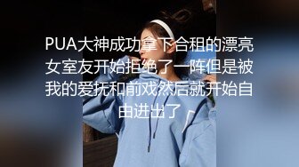 PUA大神成功拿下合租的漂亮女室友开始拒绝了一阵但是被我的爱抚和前戏然后就开始自由进出了