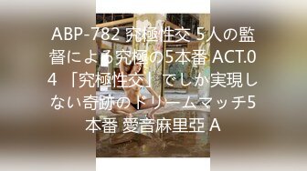 ABP-782 究極性交 5人の監督による究極の5本番 ACT.04 「究極性交」でしか実現しない奇跡のドリームマッチ5本番 愛音麻里亞 A