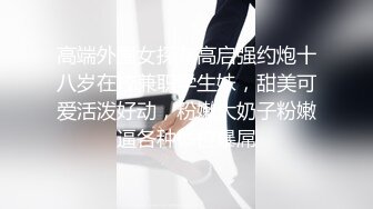 高端外围女探花高启强约炮十八岁在校兼职学生妹，甜美可爱活泼好动，粉嫩大奶子粉嫩逼各种体位暴屌