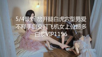 5/4最新 岔开腿白虎穴型男爱不释手口交打飞机女上位超多白浆VIP1196