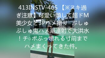 413INSTV-465 【※ヌキ過ぎ注意】可愛い顔して超ドM美少女と3Pハメ撮り♪ぶしゅぶしゅ鬼ハメ潮連射で大洪水！チ○ポぶっ壊れる寸前までハメまくってきた件。