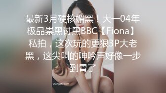 最新3月硬核媚黑！大一04年极品崇黑讨黑BBC【Fiona】私拍，这次玩的更狠3P大老黑，这尖叫的呻吟声好像一步到胃了