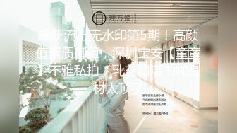 最新流出无水印第5期！高颜值素质御姐，深圳宝安【童童】不雅私拍，乳交口活啪啪身材太顶了