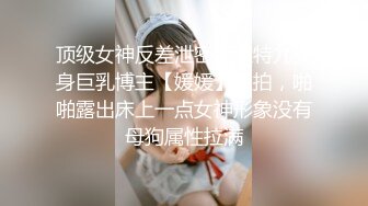 顶级女神反差泄密！推特九头身巨乳博主【媛媛】私拍，啪啪露出床上一点女神形象没有母狗属性拉满