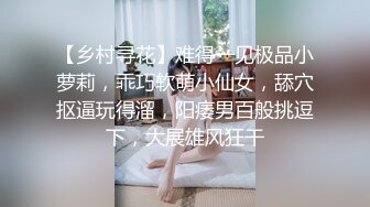 【乡村寻花】难得一见极品小萝莉，乖巧软萌小仙女，舔穴抠逼玩得溜，阳痿男百般挑逗下，大展雄风狂干