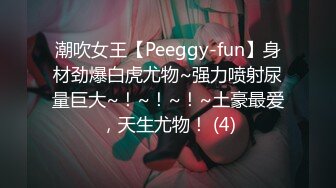 潮吹女王【Peeggy-fun】身材劲爆白虎尤物~强力喷射尿量巨大~！~！~！~土豪最爱，天生尤物！ (4)