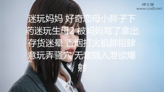 迷玩妈妈 好奇恋母小胖子下药迷玩生母2 被妈妈骂了拿出存货迷晕 香烟打火机脚指肆意玩弄骚穴 无套插入泄欲爆射