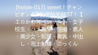 [hoisw-017] sweet！チャンピオン 17 女子校生BEST！【エロかわスペシャル】・女子校生・ハメ撮り・個撮・素人・美少女・制服・美乳・中出し・舌上射精・ごっくん