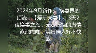 2024年9月新作， 换妻界的顶流，【爱玩夫妻】，3天2夜换妻之旅，无法抵挡的激情，泳池啪啪，美景佳人好不快哉