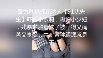 暴力PUA探花达人【91沈先生】吓跑小萝莉，再约小少妇，残暴啪啪看妹子被干得又痛苦又享受其中，各种蹂躏就是干