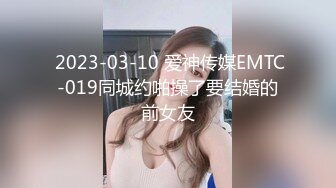  2023-03-10 爱神传媒EMTC-019同城约啪操了要结婚的前女友