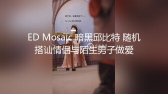 ED Mosaic 暗黑邱比特 随机搭讪情侣与陌生男子做爱