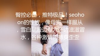 臀控必备，推特极品！seohoon的性奴，像母狗一样服从，雪白屁股边抠穴还边滋滋冒水，各种激情肉搏爽歪歪