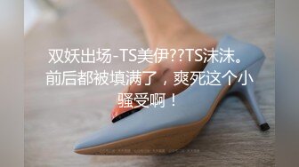 双妖出场-TS美伊??TS沫沫。前后都被填满了，爽死这个小骚受啊！